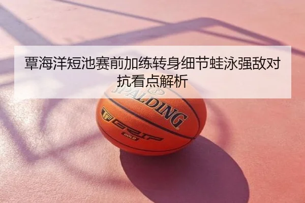 覃海洋短池赛前加练转身细节蛙泳强敌对抗看点解析