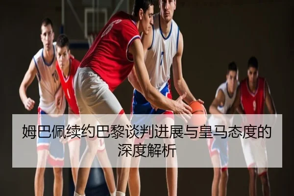 姆巴佩续约巴黎谈判进展与皇马态度的深度解析